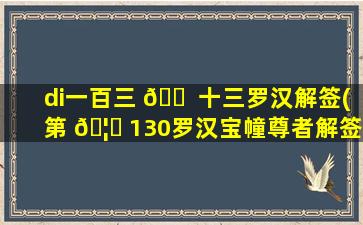 di一
百三 🐠 十三罗汉解签(第 🦊 130罗汉宝幢尊者解签)